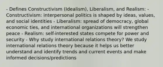 - Defines Constructivism (Idealism), Liberalism, and Realism: - Constructivism: interpersonal politics is shaped by ideas, values, and social identities - Liberalism: spread of democracy, global economic ties, and international organizations will strengthen peace - Realism: self-interested states compete for power and security - Why study international relations theory? We study international relations theory because it helps us better understand and identify trends and current events and make informed decisions/predictions