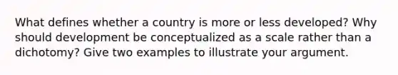 What defines whether a country is more or less developed? Why should development be conceptualized as a scale rather than a dichotomy? Give two examples to illustrate your argument.