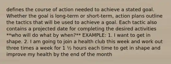 defines the course of action needed to achieve a stated goal. Whether the goal is long-term or short-term, action plans outline the tactics that will be used to achieve a goal. Each tactic also contains a projected date for completing the desired activities **who will do what by when?** EXAMPLE: 1. I want to get in shape. 2. I am going to join a health club this week and work out three times a week for 1 ½ hours each time to get in shape and improve my health by the end of the month