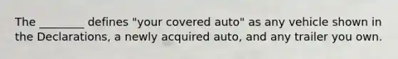 The ________ defines "your covered auto" as any vehicle shown in the Declarations, a newly acquired auto, and any trailer you own.