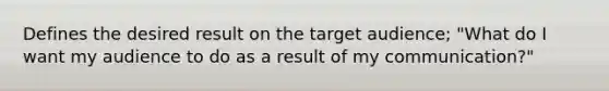 Defines the desired result on the target audience; "What do I want my audience to do as a result of my communication?"