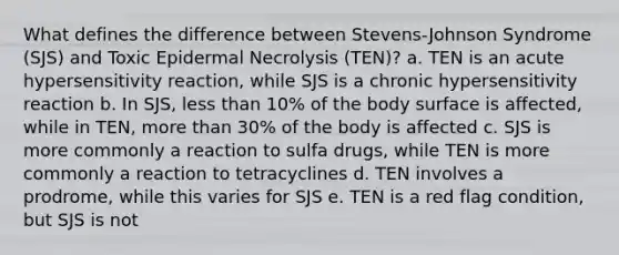 What defines the difference between Stevens-Johnson Syndrome (SJS) and Toxic Epidermal Necrolysis (TEN)? a. TEN is an acute hypersensitivity reaction, while SJS is a chronic hypersensitivity reaction b. In SJS, less than 10% of the body surface is affected, while in TEN, more than 30% of the body is affected c. SJS is more commonly a reaction to sulfa drugs, while TEN is more commonly a reaction to tetracyclines d. TEN involves a prodrome, while this varies for SJS e. TEN is a red flag condition, but SJS is not