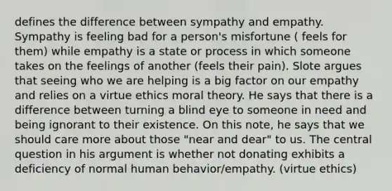 defines the difference between sympathy and empathy. Sympathy is feeling bad for a person's misfortune ( feels for them) while empathy is a state or process in which someone takes on the feelings of another (feels their pain). Slote argues that seeing who we are helping is a big factor on our empathy and relies on a virtue ethics moral theory. He says that there is a difference between turning a blind eye to someone in need and being ignorant to their existence. On this note, he says that we should care more about those "near and dear" to us. The central question in his argument is whether not donating exhibits a deficiency of normal human behavior/empathy. (virtue ethics)