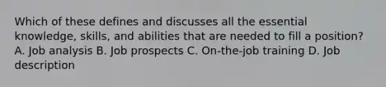 Which of these defines and discusses all the essential knowledge, skills, and abilities that are needed to fill a position? A. Job analysis B. Job prospects C. On-the-job training D. Job description