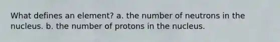 What defines an element? a. the number of neutrons in the nucleus. b. the number of protons in the nucleus.