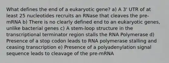 What defines the end of a eukaryotic gene? a) A 3' UTR of at least 25 nucleotides recruits an RNase that cleaves the pre-mRNA b) There is no clearly defined end to an eukaryotic genes, unlike bacterial genes c) A stem-loop structure in the transcriptional terminator region stalls the RNA Polymerase d) Presence of a stop codon leads to RNA polymerase stalling and ceasing transcription e) Presence of a polyadenylation signal sequence leads to cleavage of the pre-mRNA