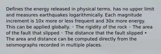 Defines the energy released in physical terms. has no upper limit and measures earthquakes logarithmically. Each magnitude increment is 10x more or less frequent and 30x more energy. This can be applied globally. ◦ The rigidity of the rock ◦ The area of the fault that slipped ◦ The distance that the fault slipped • The area and distance can be computed directly from the seismographs recorded in multiple places.