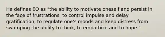 He defines EQ as "the ability to motivate oneself and persist in the face of frustrations, to control impulse and delay gratification, to regulate one's moods and keep distress from swamping the ability to think, to empathize and to hope."