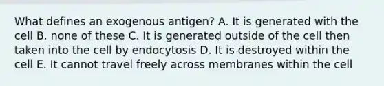 What defines an exogenous antigen? A. It is generated with the cell B. none of these C. It is generated outside of the cell then taken into the cell by endocytosis D. It is destroyed within the cell E. It cannot travel freely across membranes within the cell