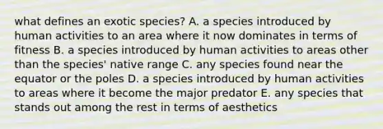 what defines an exotic species? A. a species introduced by human activities to an area where it now dominates in terms of fitness B. a species introduced by human activities to areas other than the species' native range C. any species found near the equator or the poles D. a species introduced by human activities to areas where it become the major predator E. any species that stands out among the rest in terms of aesthetics