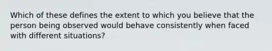 Which of these defines the extent to which you believe that the person being observed would behave consistently when faced with different situations?