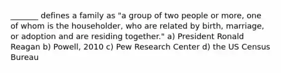 _______ defines a family as "a group of two people or more, one of whom is the householder, who are related by birth, marriage, or adoption and are residing together." a) President Ronald Reagan b) Powell, 2010 c) Pew Research Center d) the US Census Bureau