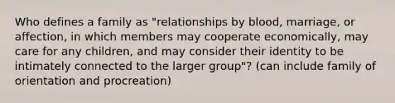 Who defines a family as "relationships by blood, marriage, or affection, in which members may cooperate economically, may care for any children, and may consider their identity to be intimately connected to the larger group"? (can include family of orientation and procreation)