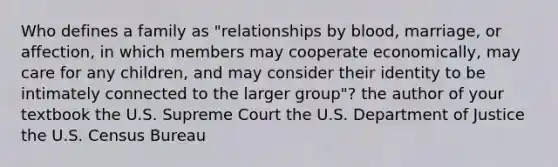 Who defines a family as "relationships by blood, marriage, or affection, in which members may cooperate economically, may care for any children, and may consider their identity to be intimately connected to the larger group"? the author of your textbook the U.S. Supreme Court the U.S. Department of Justice the U.S. Census Bureau