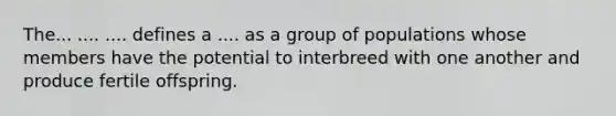 The... .... .... defines a .... as a group of populations whose members have the potential to interbreed with one another and produce fertile offspring.