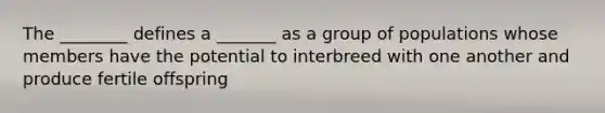 The ________ defines a _______ as a group of populations whose members have the potential to interbreed with one another and produce fertile offspring