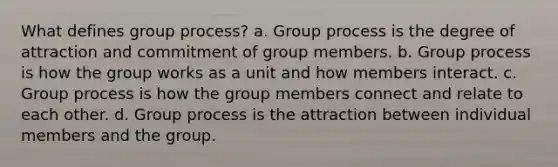 What defines group process? a. Group process is the degree of attraction and commitment of group members. b. Group process is how the group works as a unit and how members interact. c. Group process is how the group members connect and relate to each other. d. Group process is the attraction between individual members and the group.