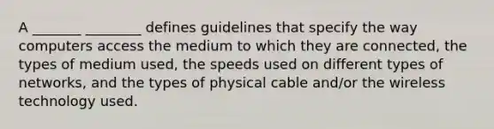 A _______ ________ defines guidelines that specify the way computers access the medium to which they are connected, the types of medium used, the speeds used on different types of networks, and the types of physical cable and/or the wireless technology used.