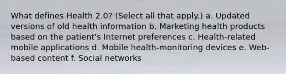 What defines Health 2.0? (Select all that apply.) a. Updated versions of old health information b. Marketing health products based on the patient's Internet preferences c. Health-related mobile applications d. Mobile health-monitoring devices e. Web-based content f. Social networks