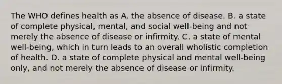 The WHO defines health as A. the absence of disease. B. a state of complete physical, mental, and social well-being and not merely the absence of disease or infirmity. C. a state of mental well-being, which in turn leads to an overall wholistic completion of health. D. a state of complete physical and mental well-being only, and not merely the absence of disease or infirmity.