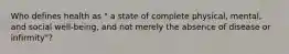 Who defines health as " a state of complete physical, mental, and social well-being, and not merely the absence of disease or infirmity"?