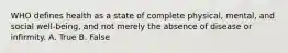 WHO defines health as a state of complete physical, mental, and social well-being, and not merely the absence of disease or infirmity. A. True B. False
