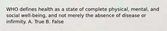 WHO defines health as a state of complete physical, mental, and social well-being, and not merely the absence of disease or infirmity. A. True B. False