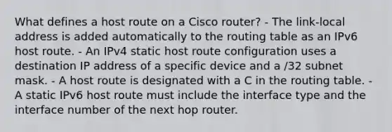 What defines a host route on a Cisco router? - The link-local address is added automatically to the routing table as an IPv6 host route. - An IPv4 static host route configuration uses a destination IP address of a specific device and a /32 subnet mask. - A host route is designated with a C in the routing table. - A static IPv6 host route must include the interface type and the interface number of the next hop router.