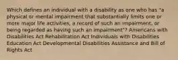 Which defines an individual with a disability as one who has "a physical or mental impairment that substantially limits one or more major life activities, a record of such an impairment, or being regarded as having such an impairment"? Americans with Disabilities Act Rehabilitation Act Individuals with Disabilities Education Act Developmental Disabilities Assistance and Bill of Rights Act