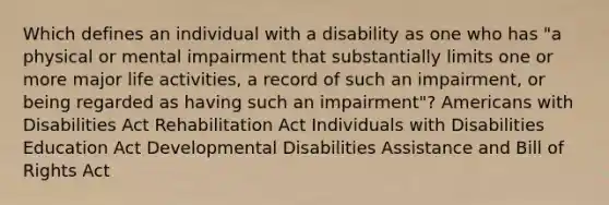 Which defines an individual with a disability as one who has "a physical or mental impairment that substantially limits one or more major life activities, a record of such an impairment, or being regarded as having such an impairment"? Americans with Disabilities Act Rehabilitation Act Individuals with Disabilities Education Act Developmental Disabilities Assistance and Bill of Rights Act