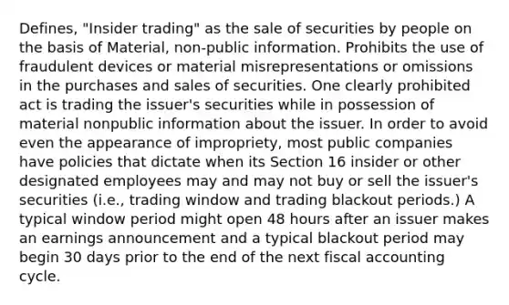 Defines, "Insider trading" as the sale of securities by people on the basis of Material, non-public information. Prohibits the use of fraudulent devices or material misrepresentations or omissions in the purchases and sales of securities. One clearly prohibited act is trading the issuer's securities while in possession of material nonpublic information about the issuer. In order to avoid even the appearance of impropriety, most public companies have policies that dictate when its Section 16 insider or other designated employees may and may not buy or sell the issuer's securities (i.e., trading window and trading blackout periods.) A typical window period might open 48 hours after an issuer makes an earnings announcement and a typical blackout period may begin 30 days prior to the end of the next fiscal accounting cycle.