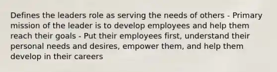 Defines the leaders role as serving the needs of others - Primary mission of the leader is to develop employees and help them reach their goals - Put their employees first, understand their personal needs and desires, empower them, and help them develop in their careers