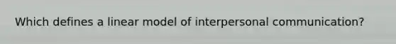 Which defines a linear model of interpersonal communication?