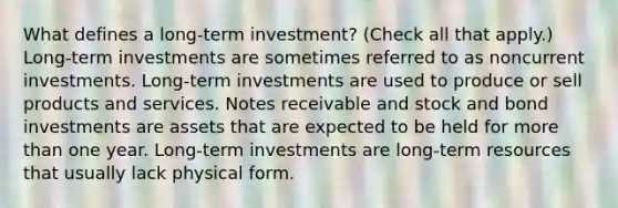 What defines a long-term investment? (Check all that apply.) Long-term investments are sometimes referred to as noncurrent investments. Long-term investments are used to produce or sell products and services. Notes receivable and stock and bond investments are assets that are expected to be held for more than one year. Long-term investments are long-term resources that usually lack physical form.