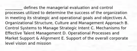 _________ defines the managerial evaluation and control processes utilized to determine the success of the organization in meeting its strategic and operational goals and objectives A. Organizational Structure, Culture and Management Approach B. Control Systems to Manage Strategic Intent C. Mechanisms for Effective Talent Management D. Operational Processes and Market Support & Alignment E. Support of the overall corporate level vision and mission