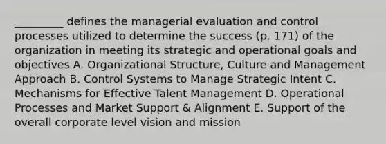 _________ defines the managerial evaluation and control processes utilized to determine the success (p. 171) of the organization in meeting its strategic and operational goals and objectives A. Organizational Structure, Culture and Management Approach B. Control Systems to Manage Strategic Intent C. Mechanisms for Effective Talent Management D. Operational Processes and Market Support & Alignment E. Support of the overall corporate level vision and mission