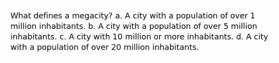 What defines a megacity? a. A city with a population of over 1 million inhabitants. b. A city with a population of over 5 million inhabitants. c. A city with 10 million or more inhabitants. d. A city with a population of over 20 million inhabitants.