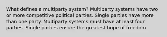 What defines a multiparty system? Multiparty systems have two or more competitive political parties. Single parties have more than one party. Multiparty systems must have at least four parties. Single parties ensure the greatest hope of freedom.