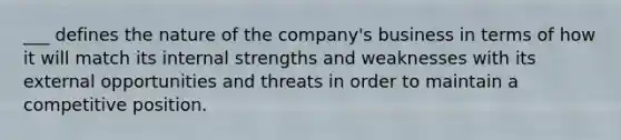 ___ defines the nature of the company's business in terms of how it will match its internal strengths and weaknesses with its external opportunities and threats in order to maintain a competitive position.