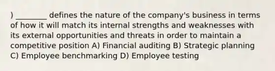 ) ________ defines the nature of the company's business in terms of how it will match its internal strengths and weaknesses with its external opportunities and threats in order to maintain a competitive position A) Financial auditing B) Strategic planning C) Employee benchmarking D) Employee testing