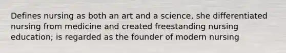 Defines nursing as both an art and a science, she differentiated nursing from medicine and created freestanding nursing education; is regarded as the founder of modern nursing