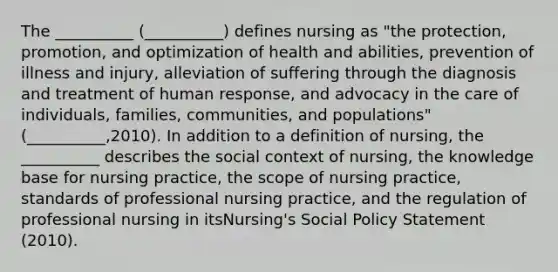 The __________ (__________) defines nursing as "the protection, promotion, and optimization of health and abilities, prevention of illness and injury, alleviation of suffering through the diagnosis and treatment of human response, and advocacy in the care of individuals, families, communities, and populations" (__________,2010). In addition to a definition of nursing, the __________ describes the social context of nursing, the knowledge base for nursing practice, the scope of nursing practice, standards of professional nursing practice, and the regulation of professional nursing in itsNursing's Social Policy Statement (2010).