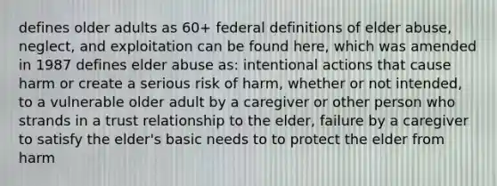 defines older adults as 60+ federal definitions of elder abuse, neglect, and exploitation can be found here, which was amended in 1987 defines elder abuse as: intentional actions that cause harm or create a serious risk of harm, whether or not intended, to a vulnerable older adult by a caregiver or other person who strands in a trust relationship to the elder, failure by a caregiver to satisfy the elder's basic needs to to protect the elder from harm