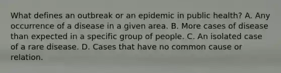 What defines an outbreak or an epidemic in public health? A. Any occurrence of a disease in a given area. B. More cases of disease than expected in a specific group of people. C. An isolated case of a rare disease. D. Cases that have no common cause or relation.