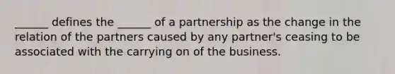 ______ defines the ______ of a partnership as the change in the relation of the partners caused by any partner's ceasing to be associated with the carrying on of the business.