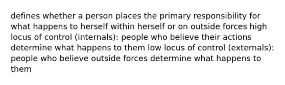 defines whether a person places the primary responsibility for what happens to herself within herself or on outside forces high locus of control (internals): people who believe their actions determine what happens to them low locus of control (externals): people who believe outside forces determine what happens to them