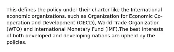 This defines the policy under their charter like the International economic organizations, such as Organization for Economic Co- operation and Development (OECD), World Trade Organization (WTO) and International Monetary Fund (IMF).The best interests of both developed and developing nations are upheld by the policies.