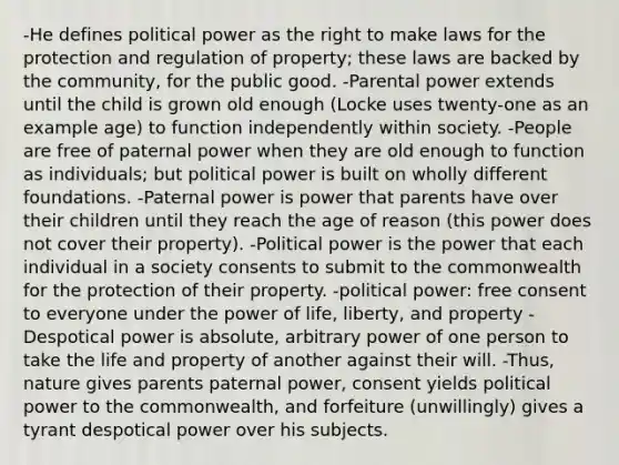 -He defines political power as the right to make laws for the protection and regulation of property; these laws are backed by the community, for the public good. -Parental power extends until the child is grown old enough (Locke uses twenty-one as an example age) to function independently within society. -People are free of paternal power when they are old enough to function as individuals; but political power is built on wholly different foundations. -Paternal power is power that parents have over their children until they reach the age of reason (this power does not cover their property). -Political power is the power that each individual in a society consents to submit to the commonwealth for the protection of their property. -political power: free consent to everyone under the power of life, liberty, and property -Despotical power is absolute, arbitrary power of one person to take the life and property of another against their will. -Thus, nature gives parents paternal power, consent yields political power to the commonwealth, and forfeiture (unwillingly) gives a tyrant despotical power over his subjects.