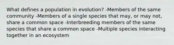 What defines a population in evolution? -Members of the same community -Members of a single species that may, or may not, share a common space -Interbreeding members of the same species that share a common space -Multiple species interacting together in an ecosystem