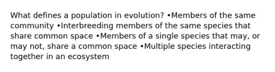 What defines a population in evolution? •Members of the same community •Interbreeding members of the same species that share common space •Members of a single species that may, or may not, share a common space •Multiple species interacting together in an ecosystem